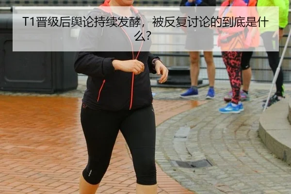 T1晋级后舆论持续发酵，被反复讨论的到底是什么？
